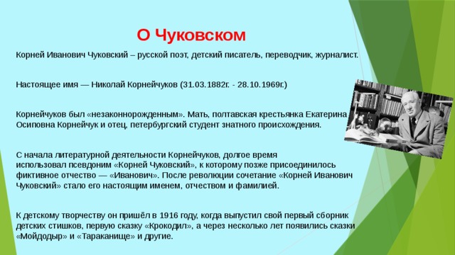 О Чуковском Корней Иванович Чуковский – русской поэт, детский писатель, переводчик, журналист. Настоящее имя — Николай Корнейчуков (31.03.1882г. - 28.10.1969г.) Корнейчуков был «незаконнорожденным». Мать, полтавская крестьянка Екатерина Осиповна Корнейчук и отец, петербургский студент знатного происхождения. С начала литературной деятельности Корнейчуков, долгое время использовал псевдоним «Корней Чуковский», к которому позже присоединилось фиктивное отчество — «Иванович». После революции сочетание «Корней Иванович Чуковский» стало его настоящим именем, отчеством и фамилией. К детскому творчеству он пришёл в 1916 году, когда выпустил свой первый сборник детских стишков, первую сказку «Крокодил», а через несколько лет появились сказки «Мойдодыр» и «Тараканище» и другие. 