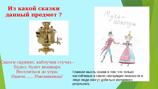 Из какой сказки данный предмет ? Сапоги скрипят, каблучки стучат,- Будет, будет мошкара Веселиться до утра: Нынче ….. Именинница! Главная мысль сказки в том, что только настойчивые и смело смотрящие опасности в лицо люди смогут добиться желаемого результата. 