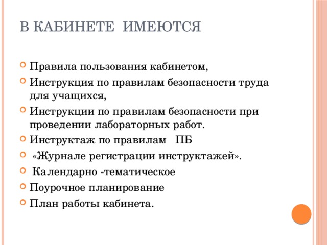 В кабинете имеются Правила пользования кабинетом, Инструкция по правилам безопасности труда для учащихся, Инструкции по правилам безопасности при проведении лабораторных работ. Инструктаж по правилам ПБ  «Журнале регистрации инструктажей».  Календарно -тематическое Поурочное планирование План работы кабинета. 
