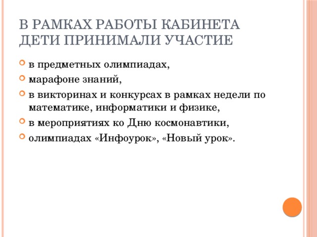 В рамках работы кабинета дети принимали участие в предметных олимпиадах, марафоне знаний, в викторинах и конкурсах в рамках недели по математике, информатики и физике, в мероприятиях ко Дню космонавтики, олимпиадах «Инфоурок», «Новый урок». 