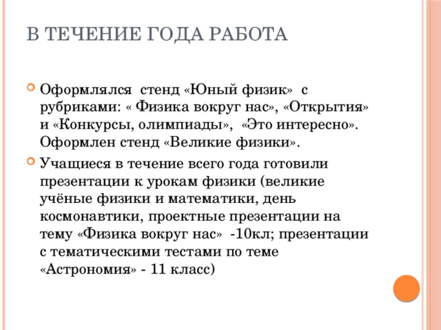 В течение года работа   Оформлялся стенд «Юный физик» с рубриками: « Физика вокруг нас», «Открытия» и «Конкурсы, олимпиады», «Это интересно». Оформлен стенд «Великие физики». Учащиеся в течение всего года готовили презентации к урокам физики (великие учёные физики и математики, день космонавтики, проектные презентации на тему «Физика вокруг нас» -10кл; презентации с тематическими тестами по теме «Астрономия» - 11 класс) 