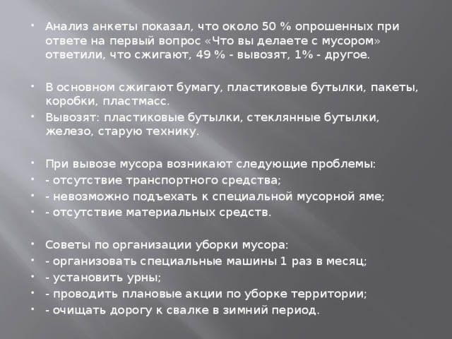 Анализ анкеты показал, что около 50 % опрошенных при ответе на первый вопрос «Что вы делаете с мусором» ответили, что сжигают, 49 % - вывозят, 1% - другое. В основном сжигают бумагу, пластиковые бутылки, пакеты, коробки, пластмасс. Вывозят: пластиковые бутылки, стеклянные бутылки, железо, старую технику. При вывозе мусора возникают следующие проблемы: - отсутствие транспортного средства; - невозможно подъехать к специальной мусорной яме; - отсутствие материальных средств. Советы по организации уборки мусора: - организовать специальные машины 1 раз в месяц; - установить урны; - проводить плановые акции по уборке территории; - очищать дорогу к свалке в зимний период. 