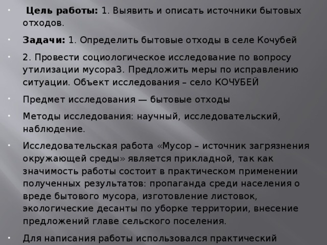   Цель работы:  1. Выявить и описать источники бытовых отходов. Задачи:  1. Определить бытовые отходы в селе Кочубей 2. Провести социологическое исследование по вопросу утилизации мусора3. Предложить меры по исправлению ситуации. Объект исследования – село КОЧУБЕЙ Предмет исследования — бытовые отходы Методы исследования: научный, исследовательский, наблюдение. Исследовательская работа «Мусор – источник загрязнения окружающей среды» является прикладной, так как значимость работы состоит в практическом применении полученных результатов: пропаганда среди населения о вреде бытового мусора, изготовление листовок, экологические десанты по уборке территории, внесение предложений главе сельского поселения. Для написания работы использовался практический материал (наблюдения, фотоснимки) и теоретический материал. 