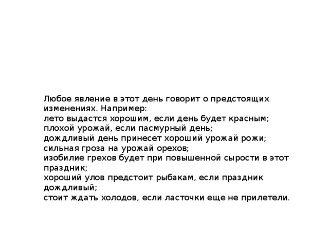 Любое явление в этот день говорит о предстоящих изменениях. Например: лето выдастся хорошим, если день будет красным; плохой урожай, если пасмурный день; дождливый день принесет хороший урожай рожи; сильная гроза на урожай орехов; изобилие грехов будет при повышенной сырости в этот праздник; хороший улов предстоит рыбакам, если праздник дождливый; стоит ждать холодов, если ласточки еще не прилетели. 