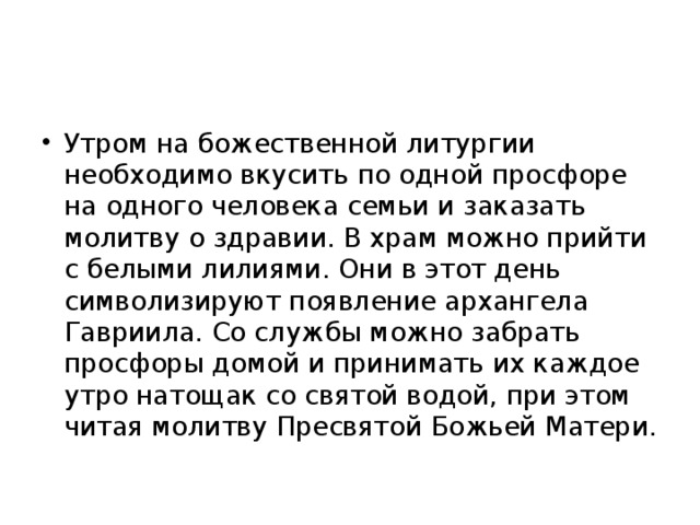 Утром на божественной литургии необходимо вкусить по одной просфоре на одного человека семьи и заказать молитву о здравии. В храм можно прийти с белыми лилиями. Они в этот день символизируют появление архангела Гавриила. Со службы можно забрать просфоры домой и принимать их каждое утро натощак со святой водой, при этом читая молитву Пресвятой Божьей Матери. 