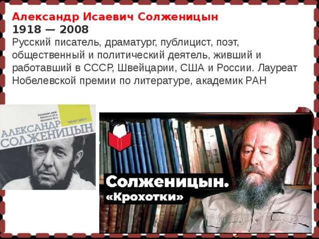 Александр Исаевич Солженицын 1918 — 2008 Русский писатель, драматург, публицист, поэт, общественный и политический деятель, живший и работавший в СССР, Швейцарии, США и России. Лауреат Нобелевской премии по литературе, академик РАН 