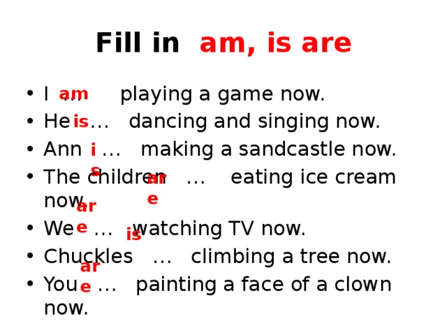 Fill in am, is are I … playing a game now. He … dancing and singing now. Ann … making a sandcastle now. The children … eating ice cream now. We … watching TV now. Chuckles … climbing a tree now. You … painting a face of a clown now. am is is are are is are 