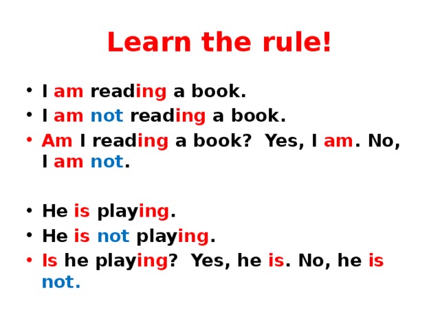 Learn the rule! I am read ing a book. I am  not read ing a book. Am I read ing a book? Yes, I am . No, I am  not .  He is play ing . He is not play ing . Is he play ing ? Yes, he is . No, he is  not. 