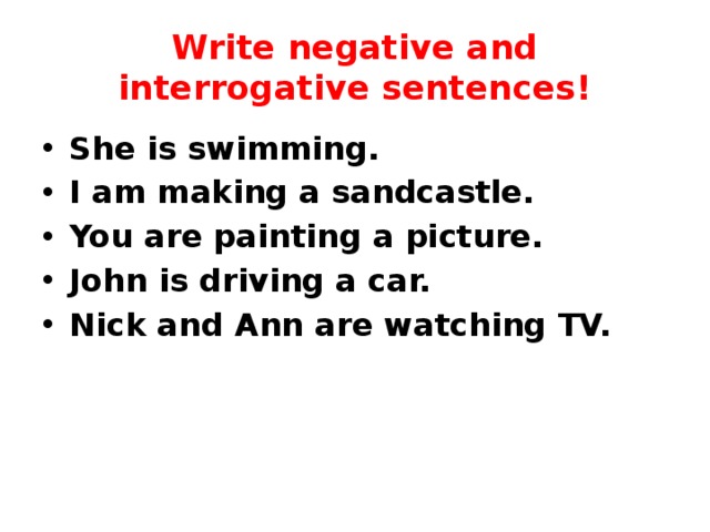 Write negative and interrogative sentences! She is swimming. I am making a sandcastle. You are painting a picture. John is driving a car. Nick and Ann are watching TV. 