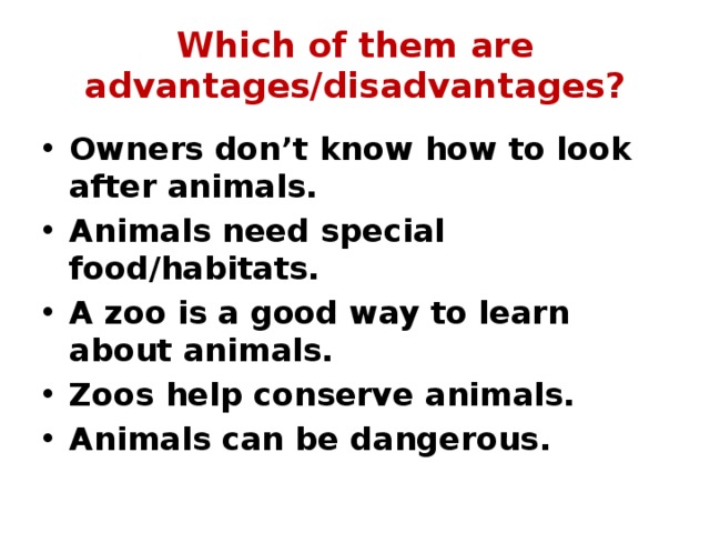 Which of them are advantages/disadvantages? Owners don’t know how to look after animals. Animals need special food/habitats. A zoo is a good way to learn about animals. Zoos help conserve animals. Animals can be dangerous. 