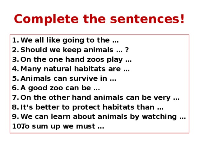 Complete the sentences! We all like going to the … Should we keep animals … ? On the one hand zoos play … Many natural habitats are … Animals can survive in … A good zoo can be … On the other hand animals can be very … It’s better to protect habitats than … We can learn about animals by watching … To sum up we must …  
