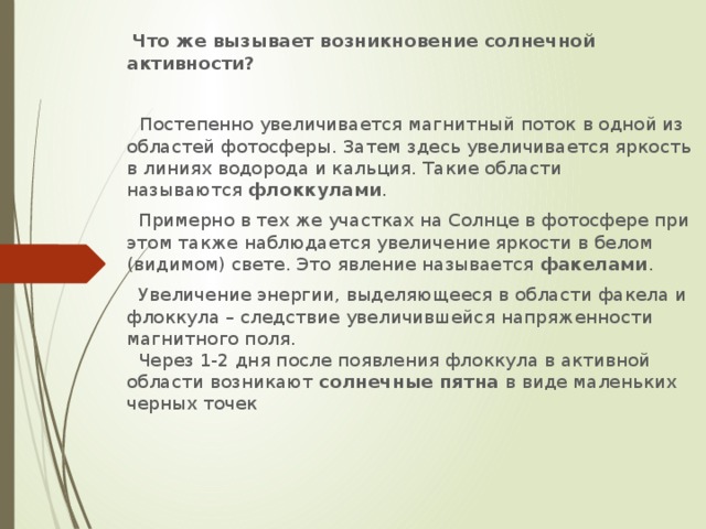 Что же вызывает возникновение солнечной активности?   Постепенно увеличивается магнитный поток в одной из областей фотосферы. Затем здесь увеличивается яркость в линиях водорода и кальция. Такие области называются  флоккулами .  Примерно в тех же участках на Солнце в фотосфере при этом также наблюдается увеличение яркости в белом (видимом) свете. Это явление называется  факелами .  Увеличение энергии, выделяющееся в области факела и флоккула – следствие увеличившейся напряженности магнитного поля.  Через 1-2 дня после появления флоккула в активной области возникают  солнечные пятна  в виде маленьких черных точек