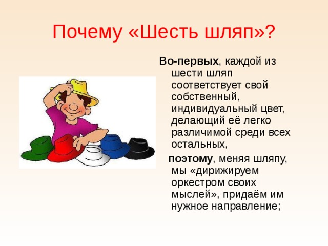 Почему «Шесть шляп»? Во-первых , каждой из шести шляп соответствует свой собственный, индивидуальный цвет, делающий её легко различимой среди всех остальных,  поэтому , меняя шляпу, мы «дирижируем оркестром своих мыслей», придаём им нужное направление; 