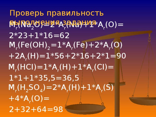 Проверь правильность выполнения задания M r (Na 2 O)=2*A r (Na)+1*A r (O)= 2*23+1*16=62 M r (Fe(OH) 2 =1*A r (Fe)+2*A r (O)+2A r (H)=1*56+2*16+2*1=90 M r (HCI)=1*A r (H)+1*A r (CI)= 1*1+1*35,5=36,5 M r (H 2 SO 4 )=2*A r (H)+1*A r (S)+4*A r (O)= 2+32+64=98 