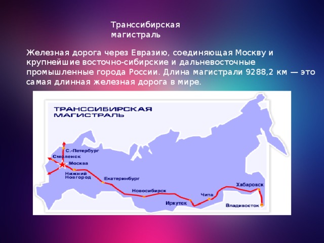 Транссибирская магистраль Железная дорога через Евразию, соединяющая Москву и крупнейшие восточно-сибирские и дальневосточные промышленные города России. Длина магистрали 9288,2 км — это самая длинная железная дорога в мире. 