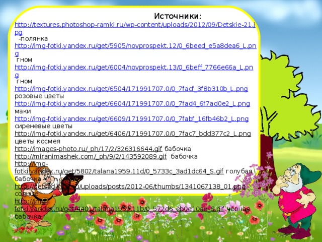  Источники: http://textures.photoshop-ramki.ru/wp-content/uploads/2012/09/Detskie-21.jpg -полянка http://img-fotki.yandex.ru/get/5905/novprospekt.12/0_6beed_e5a8dea6_L.png гном http://img-fotki.yandex.ru/get/6004/novprospekt.13/0_6beff_7766e66a_L.png гном http://img-fotki.yandex.ru/get/6504/171991707.0/0_7facf_3f8b310b_L.png розовые цветы http://img-fotki.yandex.ru/get/6604/171991707.0/0_7fad4_6f7ad0e2_L.png маки http://img-fotki.yandex.ru/get/6609/171991707.0/0_7fabf_16fb46b2_L.png сиреневые цветы http://img-fotki.yandex.ru/get/6406/171991707.0/0_7fac7_bdd377c2_L.png цветы космея http://images-photo.ru/_ph/17/2/326316644.gif бабочка http://miranimashek.com/_ph/9/2/143592089.gif бабочка http://img-fotki.yandex.ru/get/5802/talana1959.11d/0_5733c_3ad1dc64_S.gif голубая бабочка http://detsad-kitty.ru/uploads/posts/2012-06/thumbs/1341067138_01.png солнце http://img-fotki.yandex.ru/get/4401/talana1959.11b/0_572d6_eb0e10ae_S.gif чёрная бабочка 