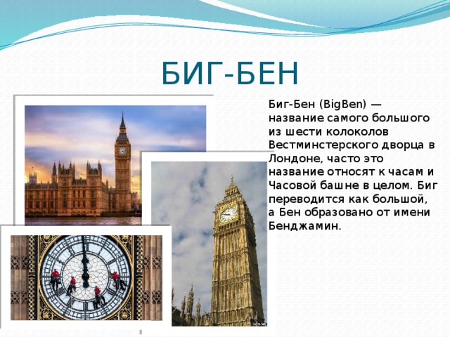  БИГ-БЕН Биг-Бен (BigBen) — название самого большого из шести колоколов Вестминстерского дворца в Лондоне, часто это название относят к часам и Часовой башне в целом. Биг переводится как большой, а Бен образовано от имени Бенджамин. 