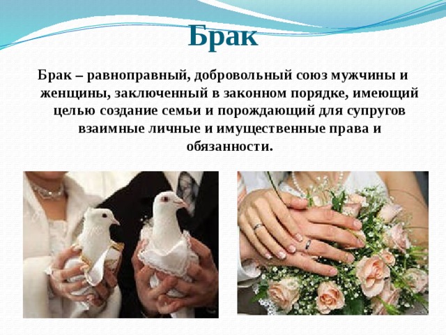 Брак Брак – равноправный, добровольный союз мужчины и женщины, заключенный в законном порядке, имеющий целью создание семьи и порождающий для супругов взаимные личные и имущественные права и обязанности. 