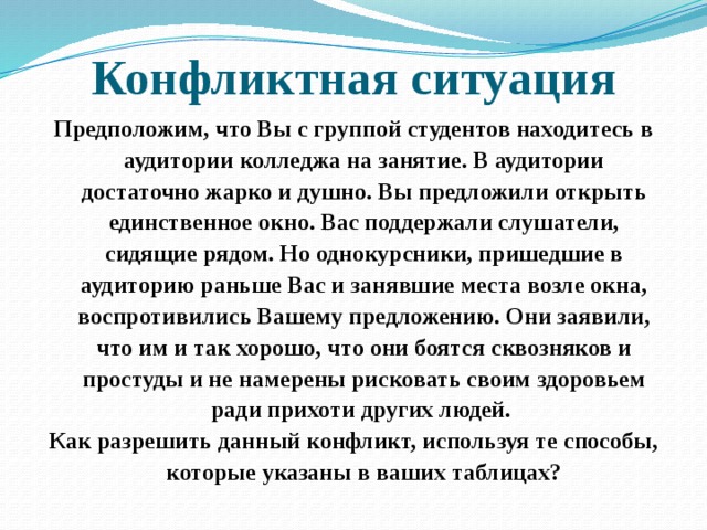 Конфликтная ситуация Предположим, что Вы с группой студентов находитесь в аудитории колледжа на занятие. В аудитории достаточно жарко и душно. Вы предложили открыть единственное окно. Вас поддержали слушатели, сидящие рядом. Но однокурсники, пришедшие в аудиторию раньше Вас и занявшие места возле окна, воспротивились Вашему предложению. Они заявили, что им и так хорошо, что они боятся сквозняков и простуды и не намерены рисковать своим здоровьем ради прихоти других людей. Как разрешить данный конфликт, используя те способы, которые указаны в ваших таблицах? 