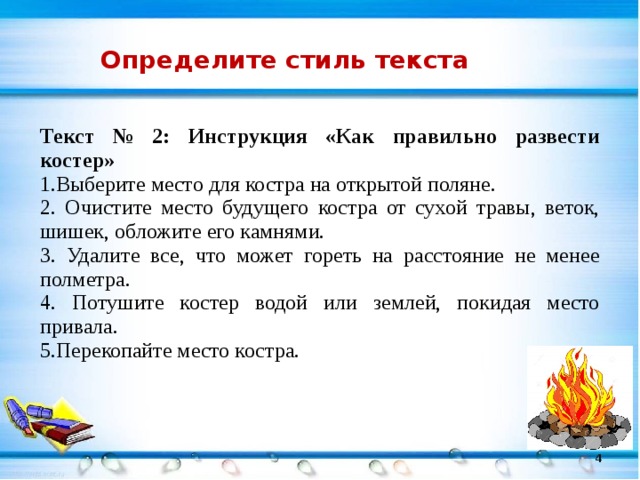 Определите стиль текста Текст № 2:  Инструкция «Как правильно развести костер» 1.Выберите место для костра на открытой поляне. 2. Очистите место будущего костра от сухой травы, веток, шишек, обложите его камнями. 3. Удалите все, что может гореть на расстояние не менее полметра. 4. Потушите костер водой или землей, покидая место привала. 5.Перекопайте место костра.