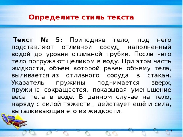 Определите стиль текста   Текст № 5: Приподняв тело, под него подставляют отливной сосуд, наполненный водой до уровня отливной трубки. После чего тело погружают целиком в воду. При этом часть жидкости, объём которой равен объёму тела, выливается из отливного сосуда в стакан. Указатель пружины поднимается вверх, пружина сокращается, показывая уменьшение веса тела в воде. В данном случае на тело, наряду с силой тяжести , действует ещё и сила, выталкивающая его из жидкости.