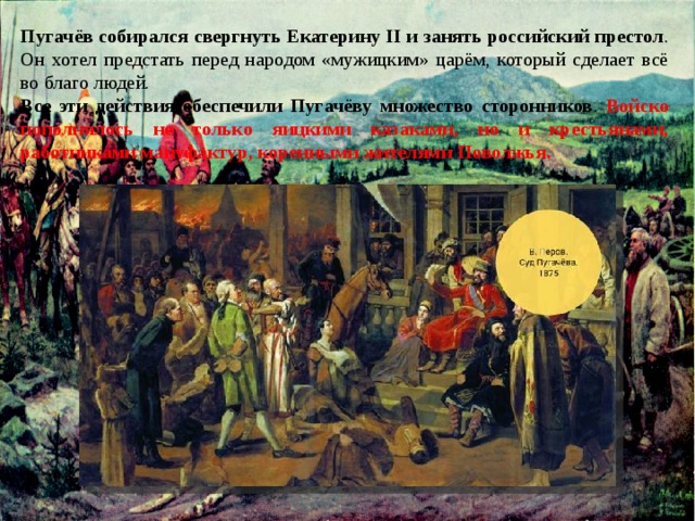 Пугачёв собирался свергнуть Екатерину II и занять российский престол . Он хотел предстать перед народом «мужицким» царём, который сделает всё во благо людей. Все эти действия обеспечили Пугачёву множество сторонников . Войско пополнялось не только яицкими казаками, но и крестьянами, работниками мануфактур, коренными жителями Поволжья. 