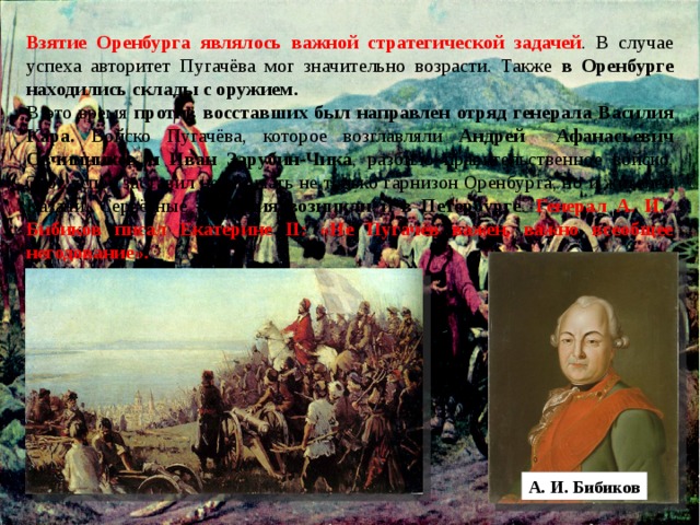 Взятие Оренбурга являлось важной стратегической задачей . В случае успеха авторитет Пугачёва мог значительно возрасти. Также в Оренбурге находились склады с оружием. В это время против восставших был направлен отряд генерала Василия Кара. Войско Пугачёва, которое возглавляли Андрей Афанасьевич Овчинников и Иван Зарубин-Чика , разбило правительственное войско. Этот успех заставил нервничать не только гарнизон Оренбурга, но и жителей Казани. Серьёзные опасения возникли и в Петербурге . Генерал А. И. Бибиков писал Екатерине II: «Не Пугачёв важен, важно всеобщее негодование». А. И. Бибиков 