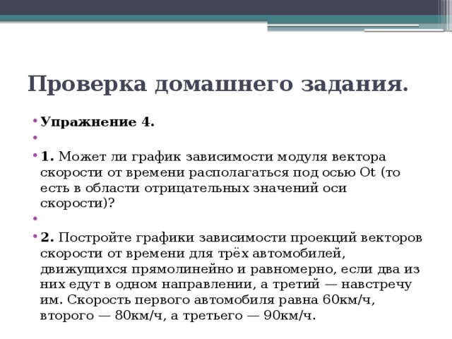 Проверка домашнего задания. Упражнение 4.   1. Может ли график зависимости модуля вектора скорости от времени располагаться под осью Оt  (то есть в области отрицательных значений оси скорости)?   2. Постройте графики зависимости проекций векторов скорости от времени для трёх автомобилей, движущихся прямолинейно и равномерно, если два из них едут в одном направлении, а третий — навстречу им. Скорость первого автомобиля равна 60км/ч, второго — 80км/ч, а третьего — 90км/ч. 