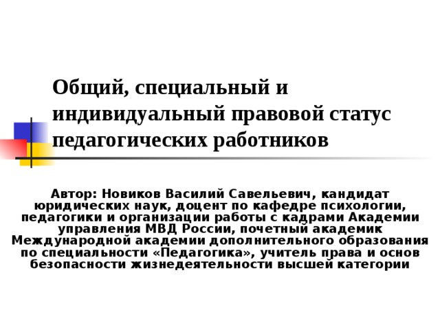 Общий, специальный и индивидуальный правовой статус педагогических работников Автор: Новиков Василий Савельевич,  кандидат юридических наук,  доцент по кафедре психологии, педагогики и организации работы с кадрами  Академии управления МВД России,  почетный академик Международной академии  дополнительного образования  по специальности «Педагогика»,  учитель права и основ безопасности жизнедеятельности высшей категории  