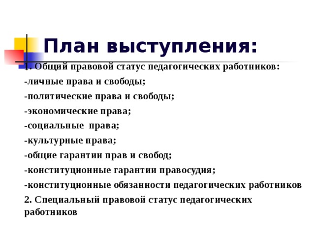 План выступления: 1. Общий правовой статус педагогических работников: -личные права и свободы; -политические права и свободы; -экономические права; -социальные права; -культурные права; -общие гарантии прав и свобод; -конституционные гарантии правосудия; -конституционные обязанности педагогических работников 2. Специальный правовой статус педагогических работников 