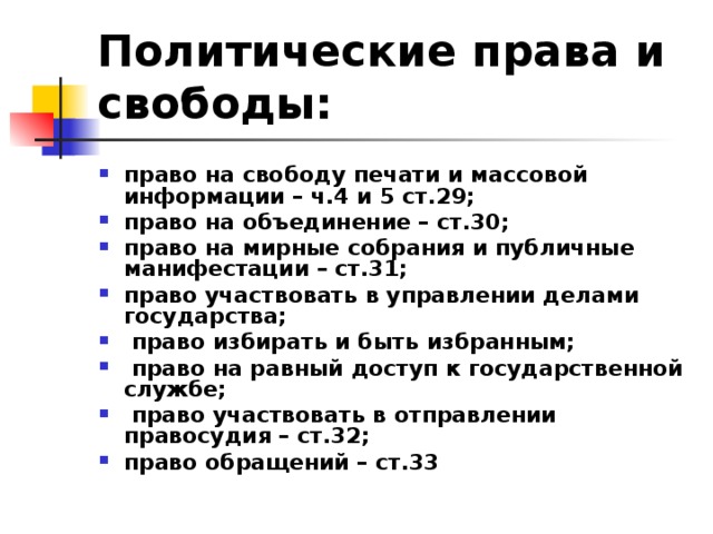 Политические права и свободы:  право на свободу печати и массовой информации – ч.4 и 5 ст.29; право на объединение – ст.30; право на мирные собрания и публичные манифестации – ст.31; право участвовать в управлении делами государства;  право избирать и быть избранным;  право на равный доступ к государственной службе;  право участвовать в отправлении правосудия – ст.32; право обращений – ст.33  