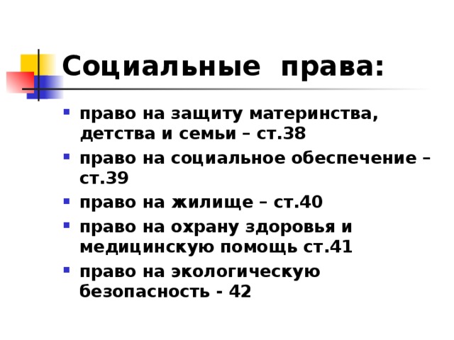 Социальные права: право на защиту материнства, детства и семьи – ст.38 право на социальное обеспечение – ст.39 право на жилище – ст.40 право на охрану здоровья и медицинскую помощь ст.41 право на экологическую безопасность - 42 