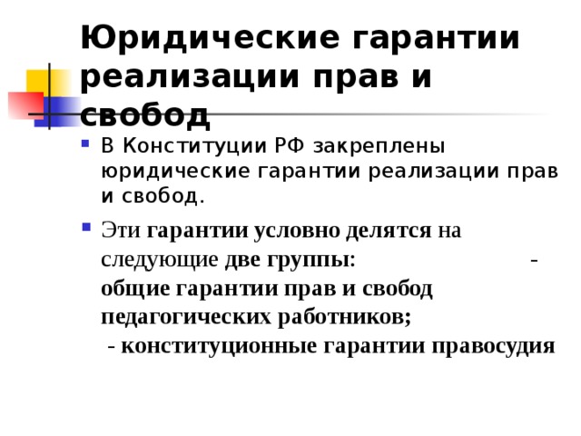 Юридические гарантии реализации прав и свобод  В Конституции РФ закреплены юридические гарантии реализации прав и свобод. Эти гарантии условно делятся на следующие две группы : - общие гарантии прав и свобод педагогических работников; - конституционные гарантии правосудия  