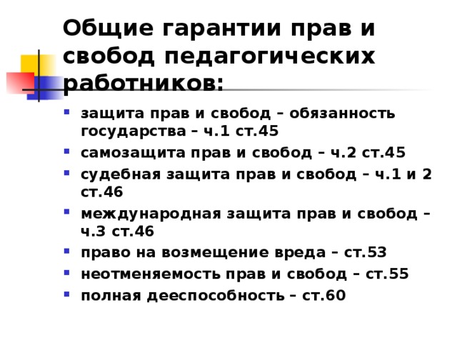 Общие гарантии прав и свобод педагогических работников: защита прав и свобод – обязанность государства – ч.1 ст.45 самозащита прав и свобод – ч.2 ст.45 судебная защита прав и свобод – ч.1 и 2 ст.46 международная защита прав и свобод – ч.3 ст.46 право на возмещение вреда – ст.53 неотменяемость прав и свобод – ст.55 полная дееспособность – ст.60 