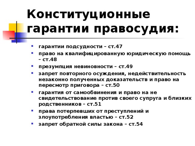 Конституционные гарантии правосудия: гарантии подсудности – ст.47 право на квалифицированную юридическую помощь – ст.48 презумпция невиновности – ст.49 запрет повторного осуждения, недействительность незаконно полученных доказательств и право на пересмотр приговора – ст.50 гарантия от самообвинения и право на не свидетельствование против своего супруга и близких родственников – ст.51 права потерпевших от преступлений и злоупотребления властью – ст.52 запрет обратной силы закона – ст.54 