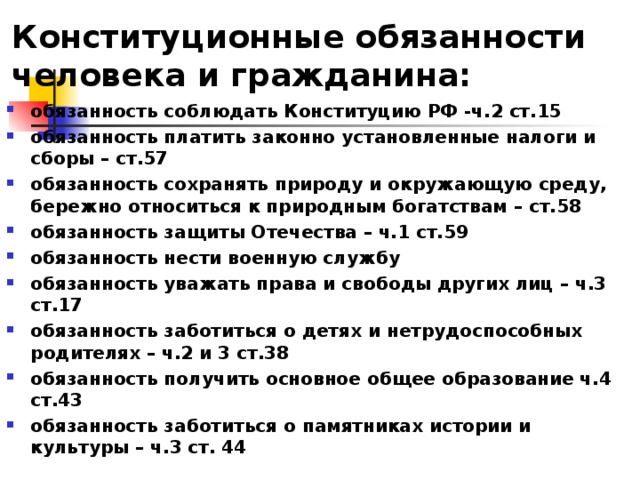 Конституционные обязанности человека и гражданина: обязанность соблюдать Конституцию РФ -ч.2 ст.15 обязанность платить законно установленные налоги и сборы – ст.57 обязанность сохранять природу и окружающую среду, бережно относиться к природным богатствам – ст.58 обязанность защиты Отечества – ч.1 ст.59 обязанность нести военную службу обязанность уважать права и свободы других лиц – ч.3 ст.17 обязанность заботиться о детях и нетрудоспособных родителях – ч.2 и 3 ст.38 обязанность получить основное общее образование ч.4 ст.43 обязанность заботиться о памятниках истории и культуры – ч.3 ст. 44 