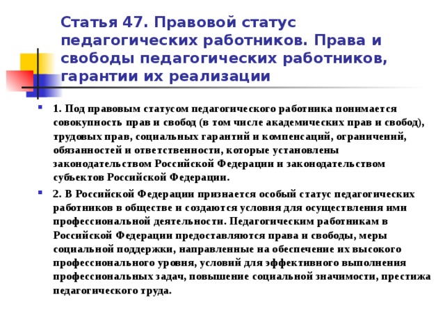 Статья 47. Правовой статус педагогических работников. Права и свободы педагогических работников, гарантии их реализации 1. Под правовым статусом педагогического работника понимается совокупность прав и свобод (в том числе академических прав и свобод), трудовых прав, социальных гарантий и компенсаций, ограничений, обязанностей и ответственности, которые установлены законодательством Российской Федерации и законодательством субъектов Российской Федерации. 2. В Российской Федерации признается особый статус педагогических работников в обществе и создаются условия для осуществления ими профессиональной деятельности. Педагогическим работникам в Российской Федерации предоставляются права и свободы, меры социальной поддержки, направленные на обеспечение их высокого профессионального уровня, условий для эффективного выполнения профессиональных задач, повышение социальной значимости, престижа педагогического труда.  