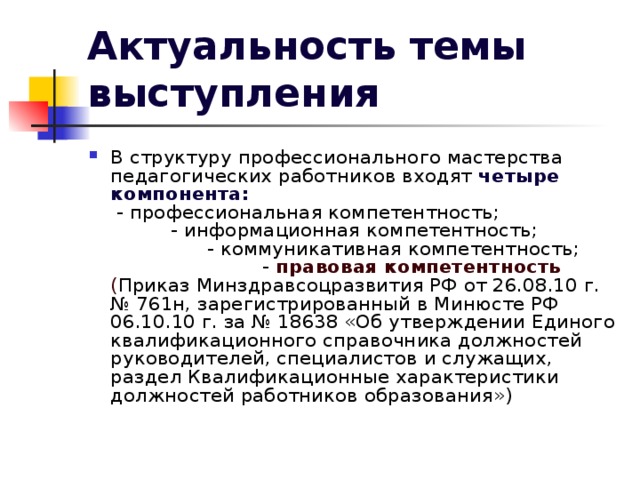 Актуальность темы выступления В структуру профессионального мастерства педагогических работников входят четыре компонента: - профессиональная компетентность; - информационная компетентность; - коммуникативная компетентность; - правовая компетентность ( Приказ Минздравсоцразвития РФ от 26.08.10 г. № 761н, зарегистрированный в Минюсте РФ 06.10.10 г. за № 18638 «Об утверждении Единого квалификационного справочника должностей руководителей, специалистов и служащих, раздел Квалификационные характеристики должностей работников образования») 