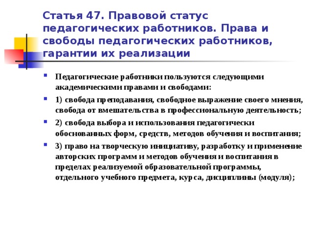 Статья 47. Правовой статус педагогических работников. Права и свободы педагогических работников, гарантии их реализации Педагогические работники пользуются следующими академическими правами и свободами: 1) свобода преподавания, свободное выражение своего мнения, свобода от вмешательства в профессиональную деятельность; 2) свобода выбора и использования педагогически обоснованных форм, средств, методов обучения и воспитания; 3) право на творческую инициативу, разработку и применение авторских программ и методов обучения и воспитания в пределах реализуемой образовательной программы, отдельного учебного предмета, курса, дисциплины (модуля);   