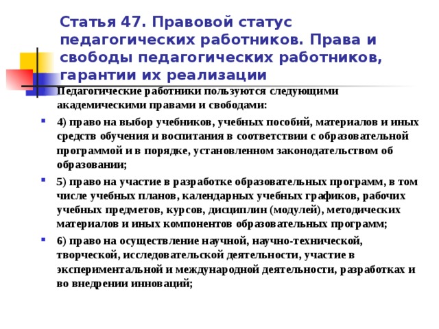 Статья 47. Правовой статус педагогических работников. Права и свободы педагогических работников, гарантии их реализации Педагогические работники пользуются следующими академическими правами и свободами: 4) право на выбор учебников, учебных пособий, материалов и иных средств обучения и воспитания в соответствии с образовательной программой и в порядке, установленном законодательством об образовании; 5) право на участие в разработке образовательных программ, в том числе учебных планов, календарных учебных графиков, рабочих учебных предметов, курсов, дисциплин (модулей), методических материалов и иных компонентов образовательных программ; 6) право на осуществление научной, научно-технической, творческой, исследовательской деятельности, участие в экспериментальной и международной деятельности, разработках и во внедрении инноваций;   