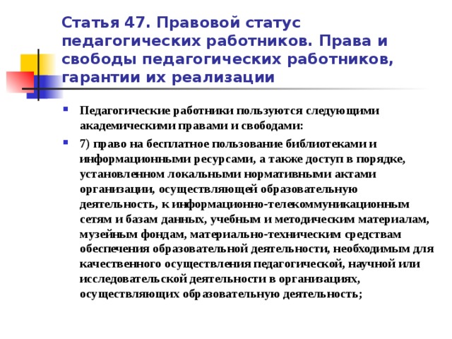 Статья 47. Правовой статус педагогических работников. Права и свободы педагогических работников, гарантии их реализации Педагогические работники пользуются следующими академическими правами и свободами: 7) право на бесплатное пользование библиотеками и информационными ресурсами, а также доступ в порядке, установленном локальными нормативными актами организации, осуществляющей образовательную деятельность, к информационно-телекоммуникационным сетям и базам данных, учебным и методическим материалам, музейным фондам, материально-техническим средствам обеспечения образовательной деятельности, необходимым для качественного осуществления педагогической, научной или исследовательской деятельности в организациях, осуществляющих образовательную деятельность;   