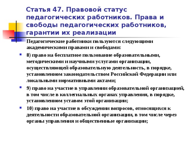 Статья 47. Правовой статус педагогических работников. Права и свободы педагогических работников, гарантии их реализации Педагогические работники пользуются следующими академическими правами и свободами: 8) право на бесплатное пользование образовательными, методическими и научными услугами организации, осуществляющей образовательную деятельность, в порядке, установленном законодательством Российской Федерации или локальными нормативными актами; 9) право на участие в управлении образовательной организацией, в том числе в коллегиальных органах управления, в порядке, установленном уставом этой организации; 10) право на участие в обсуждении вопросов, относящихся к деятельности образовательной организации, в том числе через органы управления и общественные организации;   