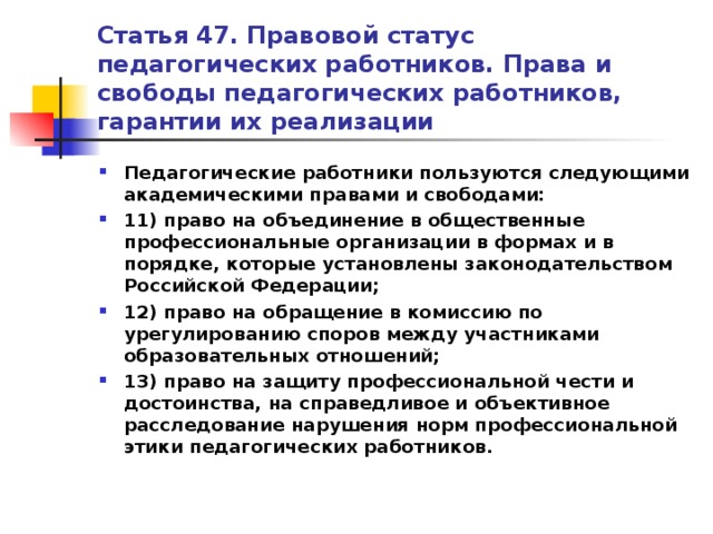 Статья 47. Правовой статус педагогических работников. Права и свободы педагогических работников, гарантии их реализации Педагогические работники пользуются следующими академическими правами и свободами: 11) право на объединение в общественные профессиональные организации в формах и в порядке, которые установлены законодательством Российской Федерации; 12) право на обращение в комиссию по урегулированию споров между участниками образовательных отношений; 13) право на защиту профессиональной чести и достоинства, на справедливое и объективное расследование нарушения норм профессиональной этики педагогических работников.   