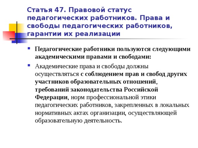 Статья 47. Правовой статус педагогических работников. Права и свободы педагогических работников, гарантии их реализации Педагогические работники пользуются следующими академическими правами и свободами: Академические права и свободы должны осуществляться с соблюдением прав и свобод других участников образовательных отношений , требований законодательства Российской Федерации , норм профессиональной этики педагогических работников, закрепленных в локальных нормативных актах организации, осуществляющей образовательную деятельность.    Педагогические работники пользуются следующими академическими правами и свободами: Академические права и свободы должны осуществляться с соблюдением прав и свобод других участников образовательных отношений, требований законодательства Российской Федерации, норм профессиональной этики педагогических работников  