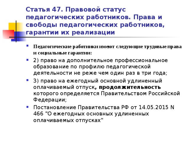 Статья 47. Правовой статус педагогических работников. Права и свободы педагогических работников, гарантии их реализации Педагогические работники имеют следующие трудовые права и социальные гарантии: 2) право на дополнительное профессиональное образование по профилю педагогической деятельности не реже чем один раз в три года; 3) право на ежегодный основной удлиненный оплачиваемый отпуск , продолжительность которого определяется Правительством Российской Федерации; Постановление Правительства РФ от 14.05.2015 N 466 