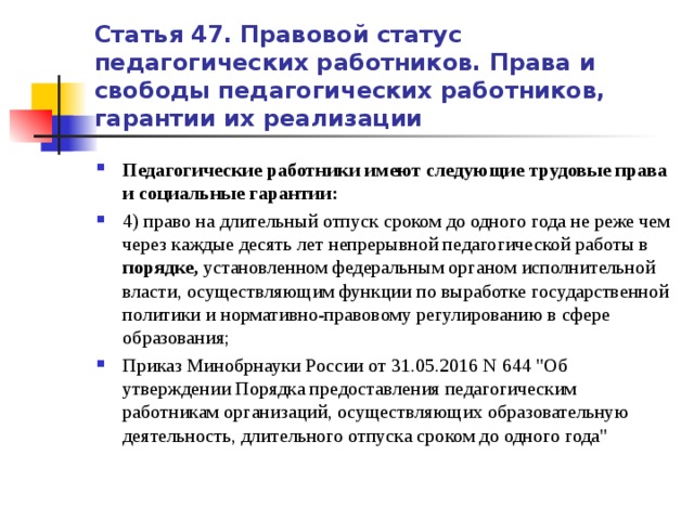 Статья 47. Правовой статус педагогических работников. Права и свободы педагогических работников, гарантии их реализации Педагогические работники имеют следующие трудовые права и социальные гарантии: 4) право на длительный отпуск сроком до одного года не реже чем через каждые десять лет непрерывной педагогической работы в порядке, установленном федеральным органом исполнительной власти, осуществляющим функции по выработке государственной политики и нормативно-правовому регулированию в сфере образования; Приказ Минобрнауки России от 31.05.2016 N 644 