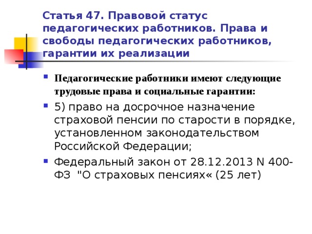 Статья 47. Правовой статус педагогических работников. Права и свободы педагогических работников, гарантии их реализации Педагогические работники имеют следующие трудовые права и социальные гарантии: 5) право на досрочное назначение страховой пенсии по старости в порядке, установленном законодательством Российской Федерации; Федеральный закон от 28.12.2013 N 400-ФЗ 