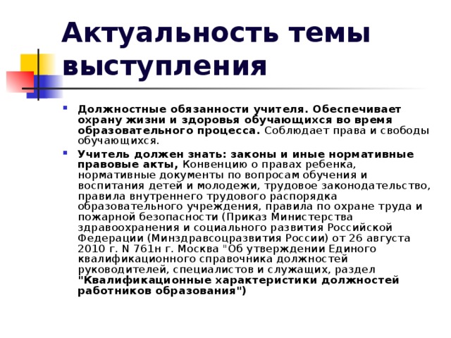 Актуальность темы выступления Должностные обязанности учителя. Обеспечивает охрану жизни и здоровья обучающихся во время образовательного процесса. Соблюдает права и свободы обучающихся. Учитель должен знать: законы и иные нормативные правовые акты, Конвенцию о правах ребенка, нормативные документы по вопросам обучения и воспитания детей и молодежи, трудовое законодательство, правила внутреннего трудового распорядка образовательного учреждения, правила по охране труда и пожарной безопасности (Приказ Министерства здравоохранения и социального развития Российской Федерации (Mинздравсоцразвития России) от 26 августа 2010 г. N 761н г. Москва 