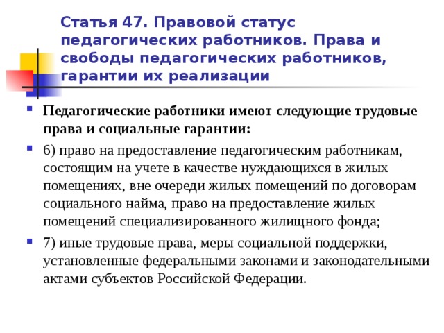 Статья 47. Правовой статус педагогических работников. Права и свободы педагогических работников, гарантии их реализации Педагогические работники имеют следующие трудовые права и социальные гарантии: 6) право на предоставление педагогическим работникам, состоящим на учете в качестве нуждающихся в жилых помещениях, вне очереди жилых помещений по договорам социального найма, право на предоставление жилых помещений специализированного жилищного фонда; 7) иные трудовые права, меры социальной поддержки, установленные федеральными законами и законодательными актами субъектов Российской Федерации.   