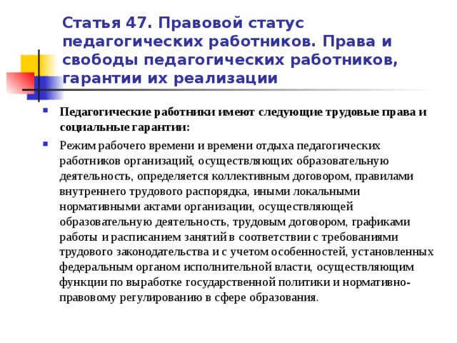 Статья 47. Правовой статус педагогических работников. Права и свободы педагогических работников, гарантии их реализации Педагогические работники имеют следующие трудовые права и социальные гарантии: Режим рабочего времени и времени отдыха педагогических работников организаций, осуществляющих образовательную деятельность, определяется коллективным договором, правилами внутреннего трудового распорядка, иными локальными нормативными актами организации, осуществляющей образовательную деятельность, трудовым договором, графиками работы и расписанием занятий в соответствии с требованиями трудового законодательства и с учетом особенностей, установленных федеральным органом исполнительной власти, осуществляющим функции по выработке государственной политики и нормативно-правовому регулированию в сфере образования.   